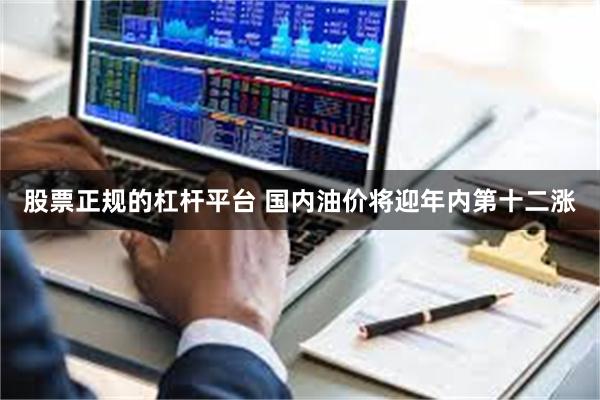 股票正规的杠杆平台 国内油价将迎年内第十二涨