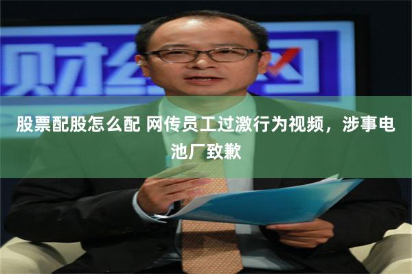 股票配股怎么配 网传员工过激行为视频，涉事电池厂致歉