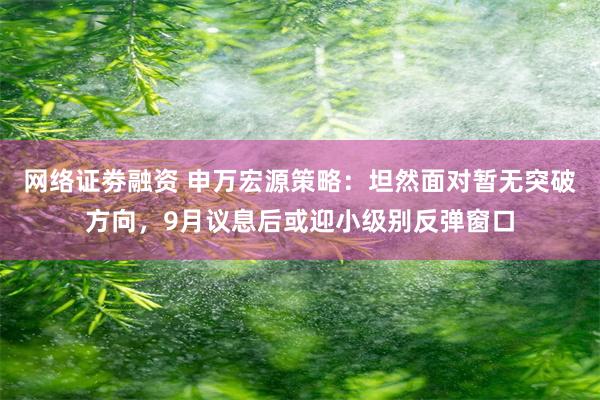 网络证劵融资 申万宏源策略:坦然面对暂无突破方向,9月议息后或迎小级别反弹窗口