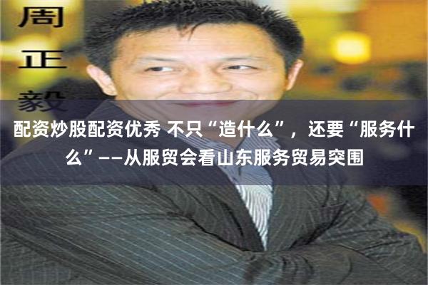 配资炒股配资优秀 不只“造什么”，还要“服务什么”——从服贸会看山东服务贸易突围