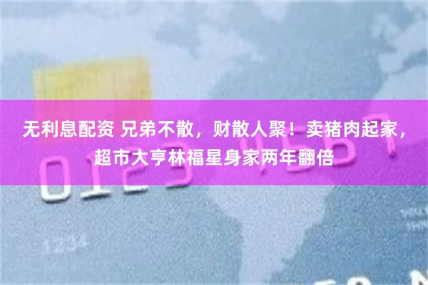 无利息配资 兄弟不散，财散人聚！卖猪肉起家，超市大亨林福星身家两年翻倍