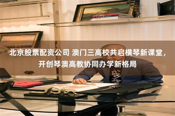 北京股票配资公司 澳门三高校共启横琴新课堂，开创琴澳高教协同办学新格局