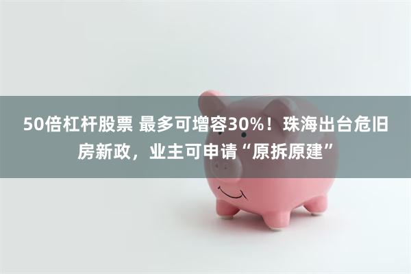 50倍杠杆股票 最多可增容30%！珠海出台危旧房新政，业主可申请“原拆原建”
