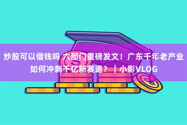 炒股可以借钱吗 六部门重磅发文！广东千年老产业如何冲刺千亿新赛道？｜小影VLOG