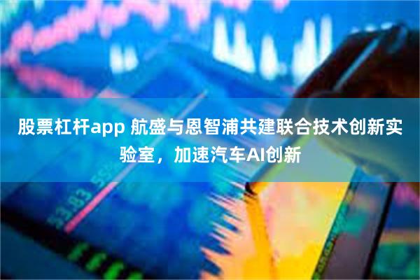 股票杠杆app 航盛与恩智浦共建联合技术创新实验室，加速汽车AI创新
