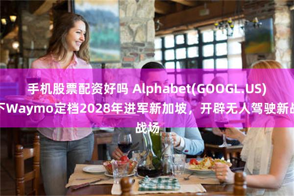 手机股票配资好吗 Alphabet(GOOGL.US)旗下Waymo定档2028年进军新加坡，开辟无人驾驶新战场