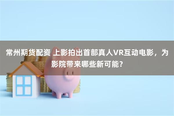 常州期货配资 上影拍出首部真人VR互动电影，为影院带来哪些新可能？