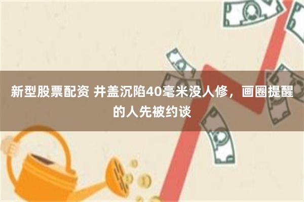 新型股票配资 井盖沉陷40毫米没人修，画圈提醒的人先被约谈