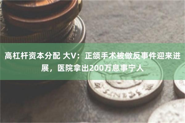 高杠杆资本分配 大V：正颌手术被做反事件迎来进展，医院拿出200万息事宁人