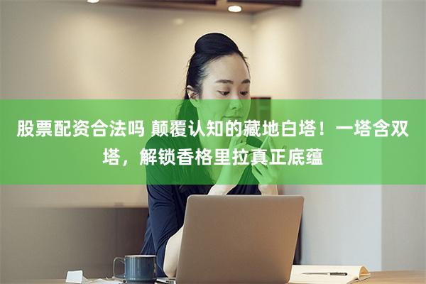 股票配资合法吗 颠覆认知的藏地白塔！一塔含双塔，解锁香格里拉真正底蕴