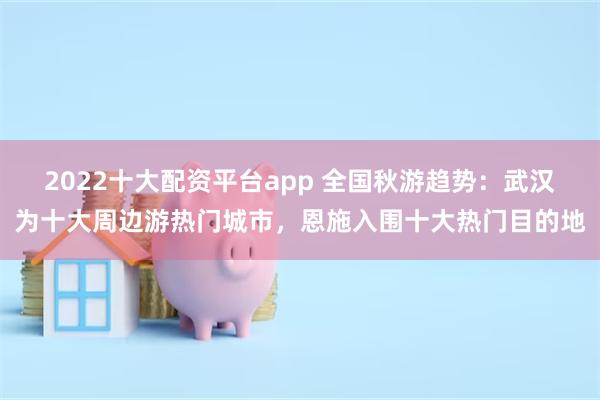 2022十大配资平台app 全国秋游趋势：武汉为十大周边游热门城市，恩施入围十大热门目的地