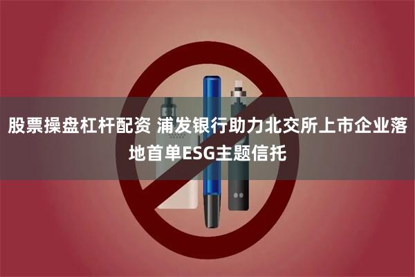 股票操盘杠杆配资 浦发银行助力北交所上市企业落地首单ESG主题信托