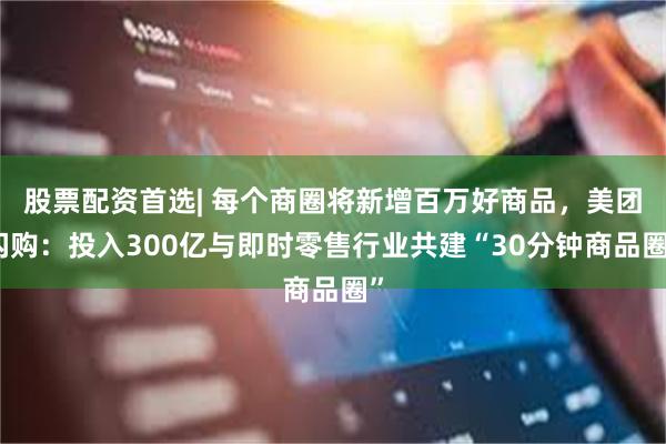 股票配资首选| 每个商圈将新增百万好商品，美团闪购：投入300亿与即时零售行业共建“30分钟商品圈”