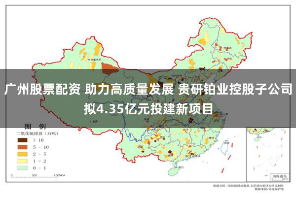 广州股票配资 助力高质量发展 贵研铂业控股子公司拟4.35亿元投建新项目