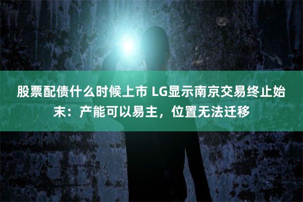 股票配债什么时候上市 LG显示南京交易终止始末：产能可以易主，位置无法迁移