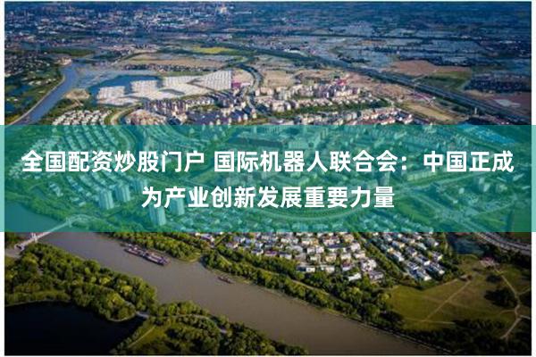 全国配资炒股门户 国际机器人联合会：中国正成为产业创新发展重要力量