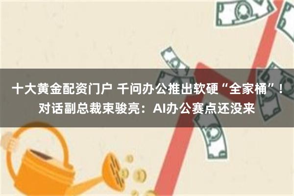 十大黄金配资门户 千问办公推出软硬“全家桶”！对话副总裁束骏亮：AI办公赛点还没来