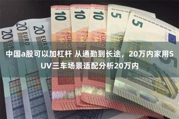 中国a股可以加杠杆 从通勤到长途，20万内家用SUV三车场景适配分析20万内