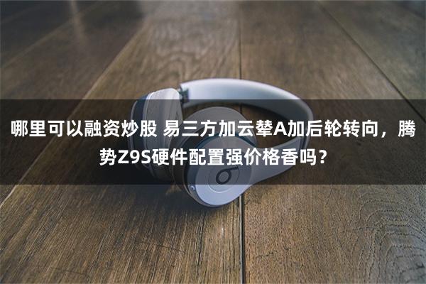 哪里可以融资炒股 易三方加云辇A加后轮转向，腾势Z9S硬件配置强价格香吗？