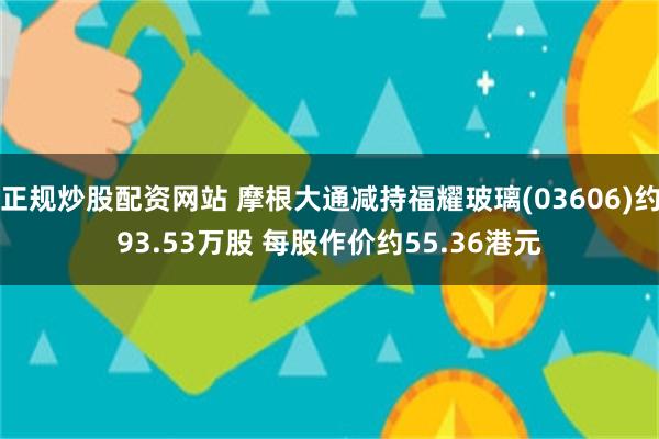 正规炒股配资网站 摩根大通减持福耀玻璃(03606)约93.53万股 每股作价约55.36港元