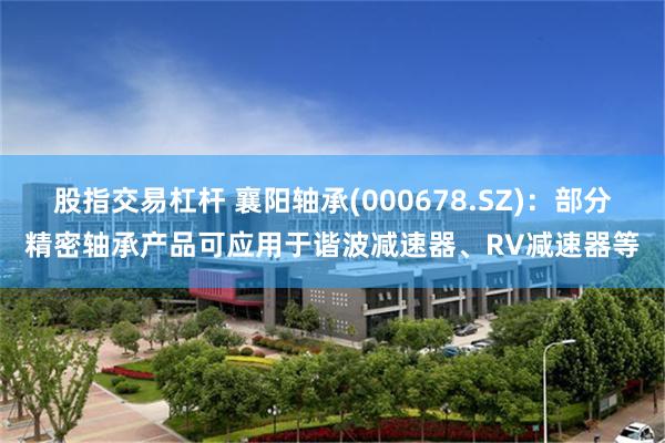股指交易杠杆 襄阳轴承(000678.SZ)：部分精密轴承产品可应用于谐波减速器、RV减速器等