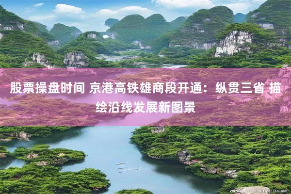 股票操盘时间 京港高铁雄商段开通：纵贯三省 描绘沿线发展新图景