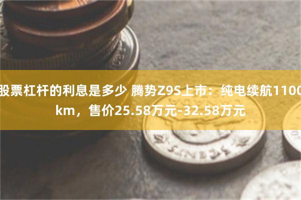 股票杠杆的利息是多少 腾势Z9S上市：纯电续航1100km，售价25.58万元-32.58万元