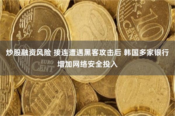 炒股融资风险 接连遭遇黑客攻击后 韩国多家银行增加网络安全投入