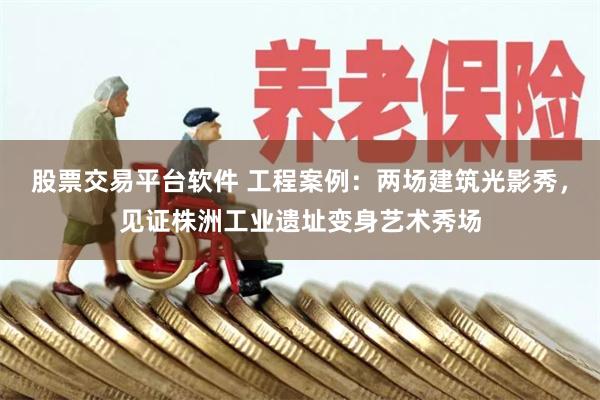 股票交易平台软件 工程案例：两场建筑光影秀，见证株洲工业遗址变身艺术秀场