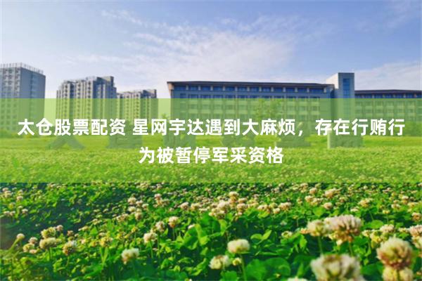 太仓股票配资 星网宇达遇到大麻烦，存在行贿行为被暂停军采资格