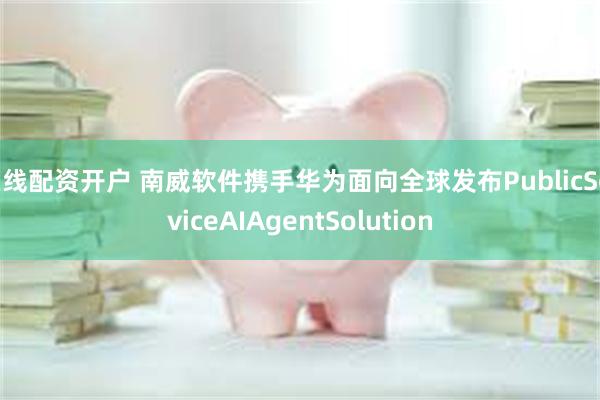 在线配资开户 南威软件携手华为面向全球发布PublicServiceAIAgentSolution