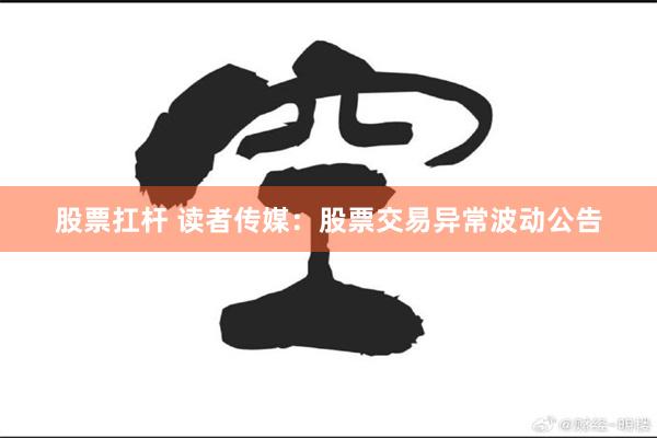 股票扛杆 读者传媒：股票交易异常波动公告