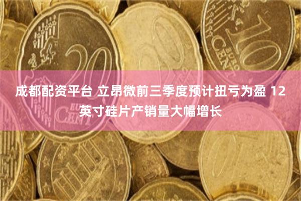 成都配资平台 立昂微前三季度预计扭亏为盈 12英寸硅片产销量大幅增长
