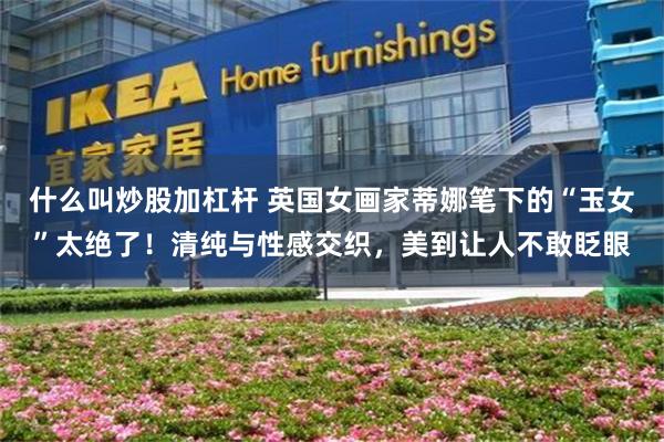 什么叫炒股加杠杆 英国女画家蒂娜笔下的“玉女”太绝了!清纯与性感交织,美到让人不敢眨眼