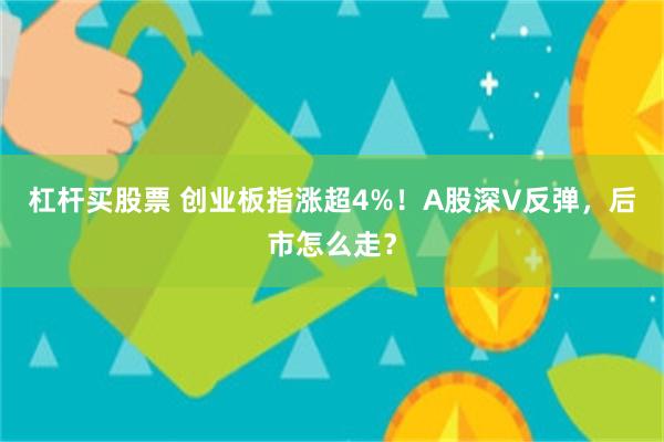 杠杆买股票 创业板指涨超4%！A股深V反弹，后市怎么走？