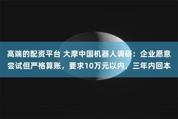高端的配资平台 大摩中国机器人调研：企业愿意尝试但严格算账，要求10万元以内，三年内回本