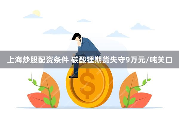 上海炒股配资条件 碳酸锂期货失守9万元/吨关口